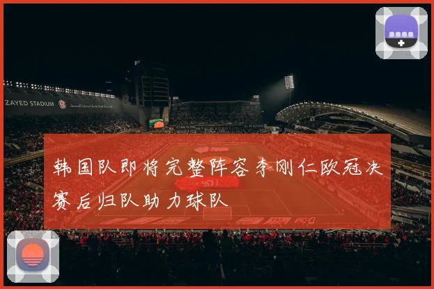 韩国队即将完整阵容李刚仁欧冠决赛后归队助力球队