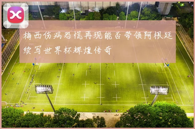 梅西伤病恐慌再现能否带领阿根廷续写世界杯辉煌传奇