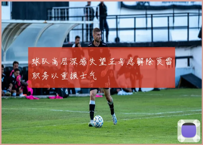 球队高层深感失望正考虑解除莫雷职务以重振士气