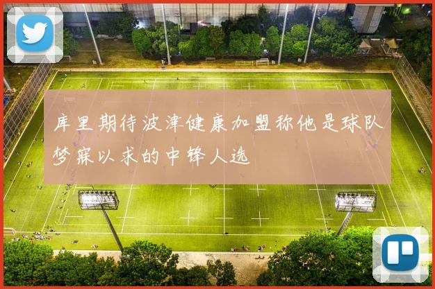 库里期待波津健康加盟称他是球队梦寐以求的中锋人选