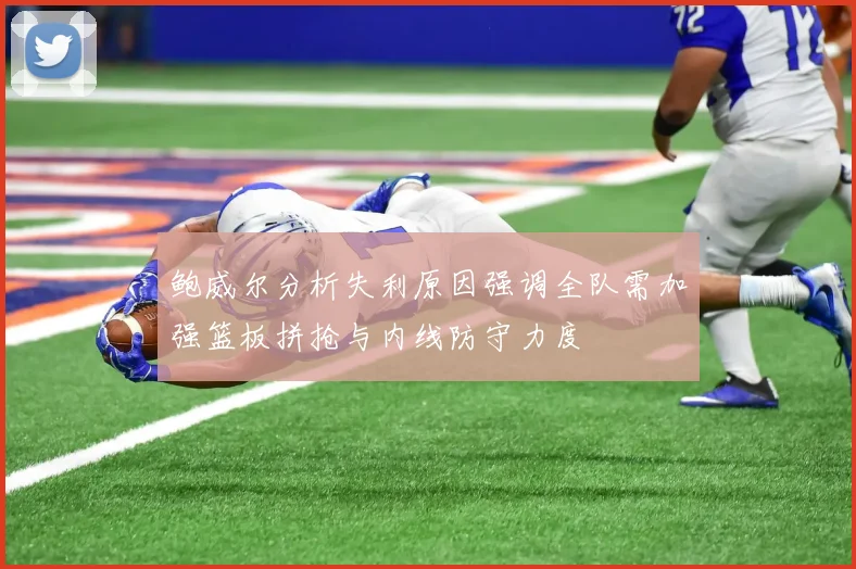 鲍威尔分析失利原因强调全队需加强篮板拼抢与内线防守力度