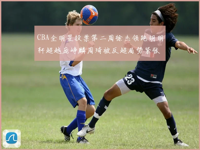 CBA全明星投票第二周徐杰领跑胡明轩超越庞峥麟周琦被反超局势紧张