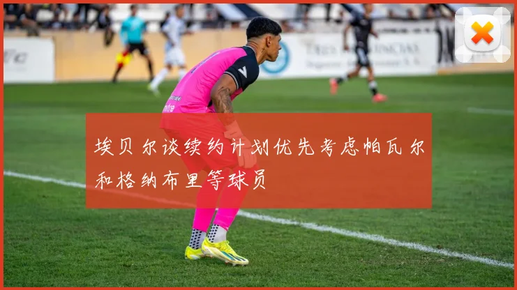 埃贝尔谈续约计划优先考虑帕瓦尔和格纳布里等球员